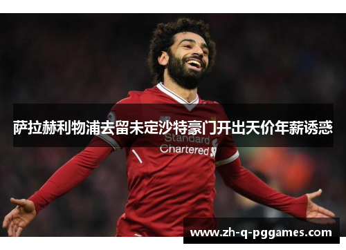 萨拉赫利物浦去留未定沙特豪门开出天价年薪诱惑