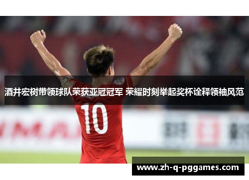 酒井宏树带领球队荣获亚冠冠军 荣耀时刻举起奖杯诠释领袖风范